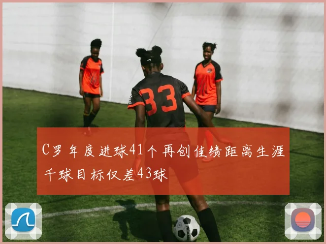 C罗年度进球41个再创佳绩距离生涯千球目标仅差43球