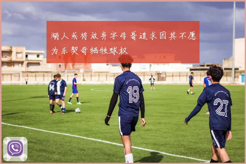 湖人或将放弃字母哥追求因其不愿为东契奇牺牲球权
