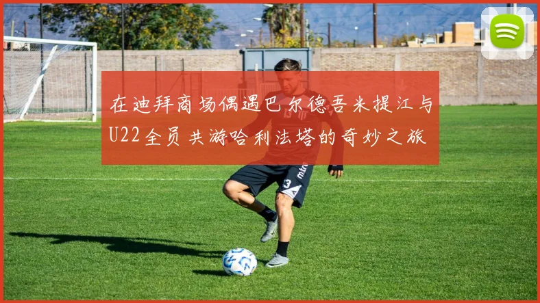 在迪拜商场偶遇巴尔德吾米提江与U22全员共游哈利法塔的奇妙之旅