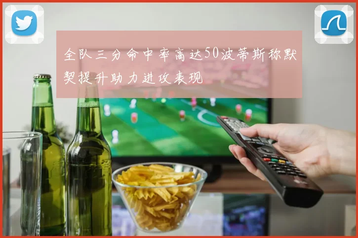 全队三分命中率高达50波蒂斯称默契提升助力进攻表现