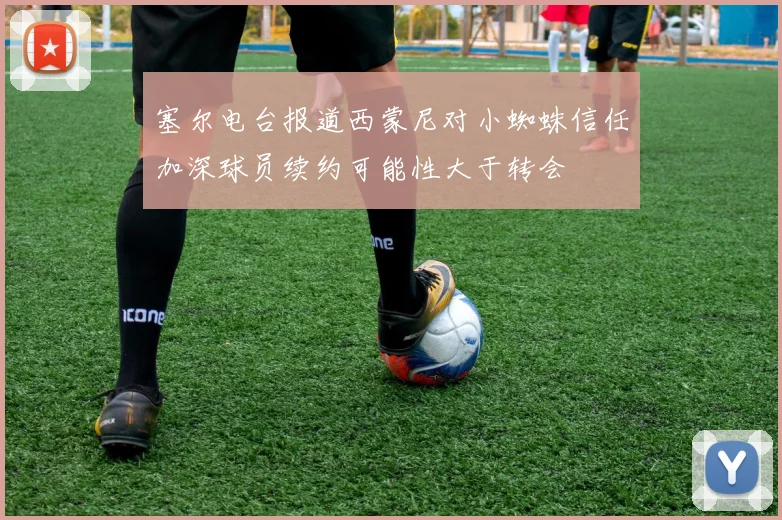 塞尔电台报道西蒙尼对小蜘蛛信任加深球员续约可能性大于转会