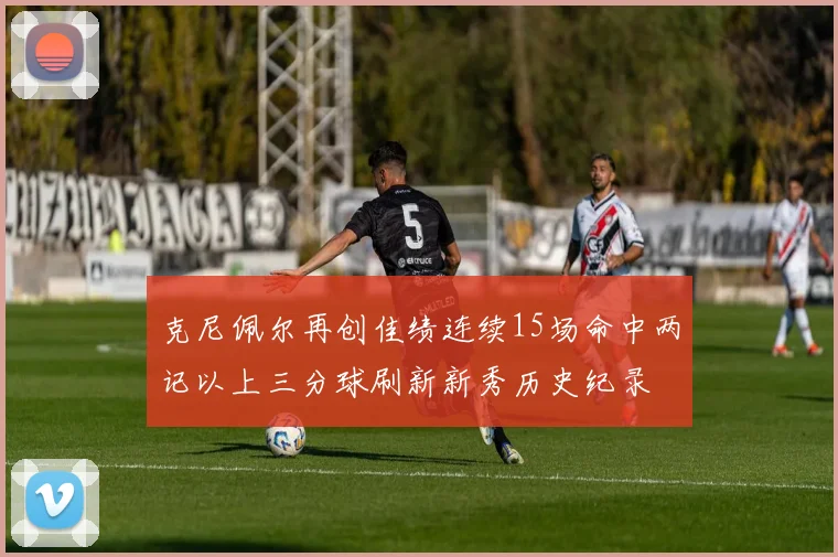 克尼佩尔再创佳绩连续15场命中两记以上三分球刷新新秀历史纪录