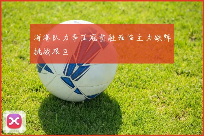 海港队力争亚冠首胜面临主力缺阵挑战艰巨