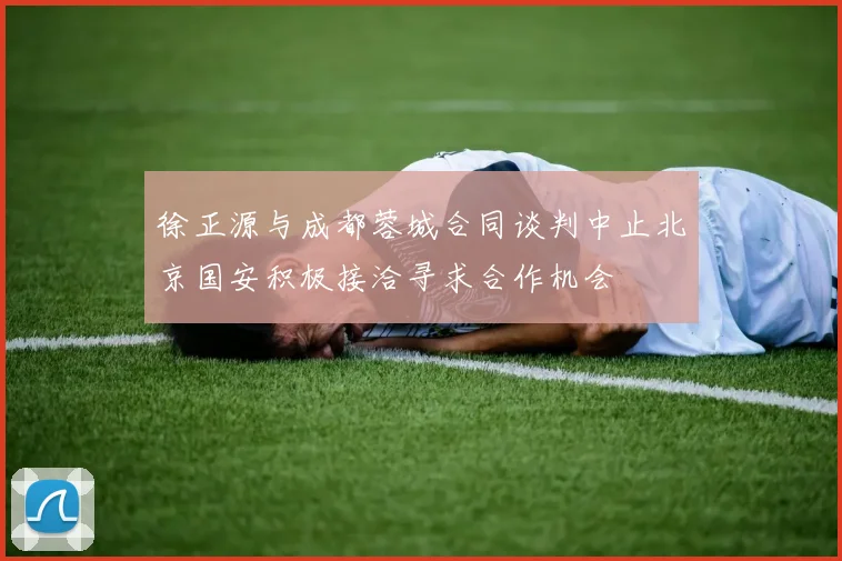 徐正源与成都蓉城合同谈判中止北京国安积极接洽寻求合作机会