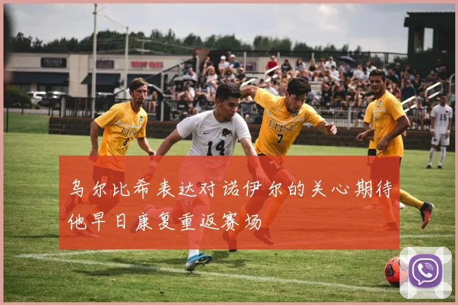 乌尔比希表达对诺伊尔的关心期待他早日康复重返赛场