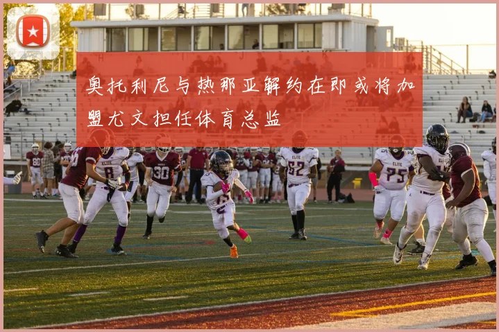 奥托利尼与热那亚解约在即或将加盟尤文担任体育总监