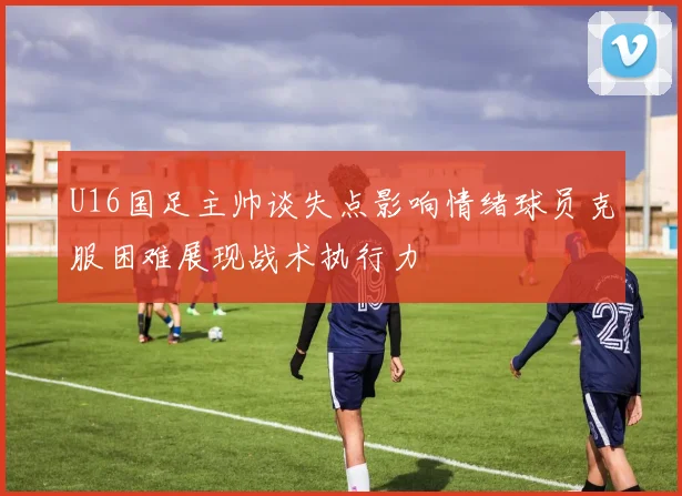 U16国足主帅谈失点影响情绪球员克服困难展现战术执行力