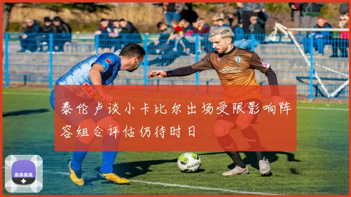 泰伦卢谈小卡比尔出场受限影响阵容组合评估仍待时日