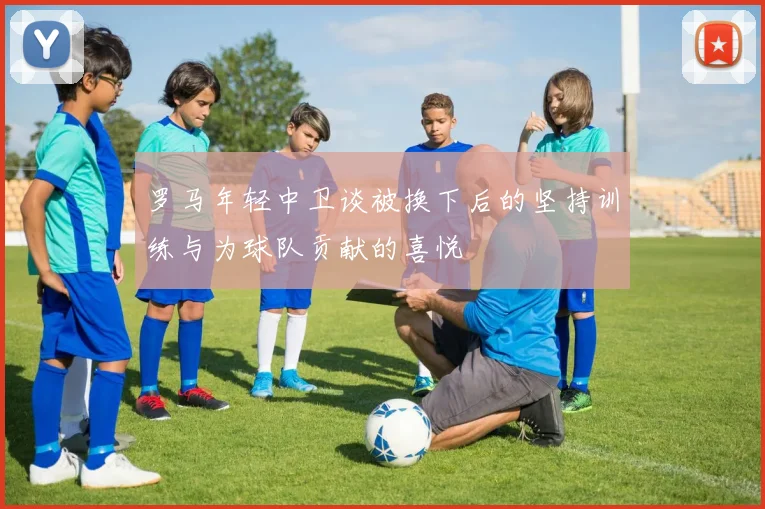 罗马年轻中卫谈被换下后的坚持训练与为球队贡献的喜悦