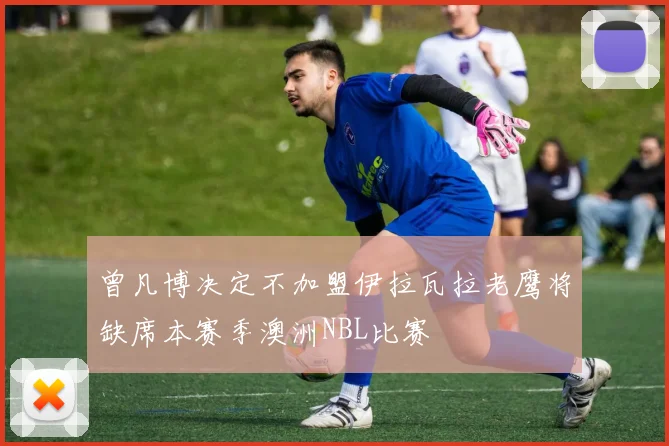 曾凡博决定不加盟伊拉瓦拉老鹰将缺席本赛季澳洲NBL比赛