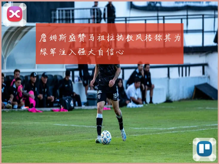 詹姆斯盛赞马祖拉执教风格称其为绿军注入强大自信心