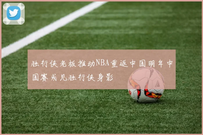独行侠老板推动NBA重返中国明年中国赛或见独行侠身影