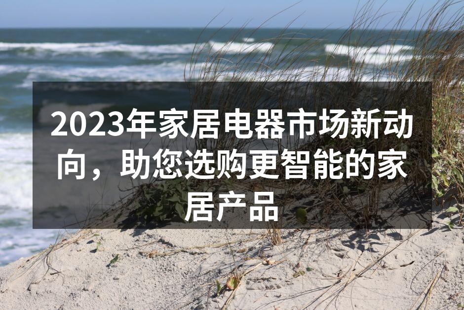 2023年家居电器市场新动向，助您选购更智能的家居产品